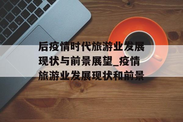 后疫情时代旅游业发展现状与前景展望_疫情旅游业发展现状和前景
