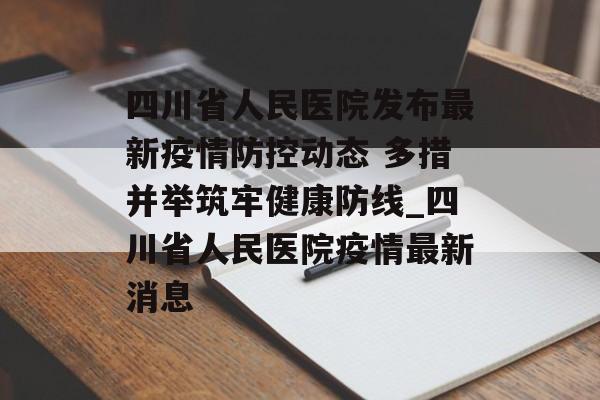 四川省人民医院发布最新疫情防控动态 多措并举筑牢健康防线_四川省人民医院疫情最新消息