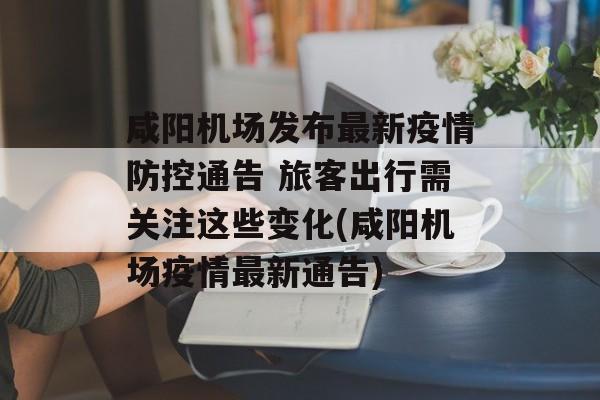 咸阳机场发布最新疫情防控通告 旅客出行需关注这些变化(咸阳机场疫情最新通告)