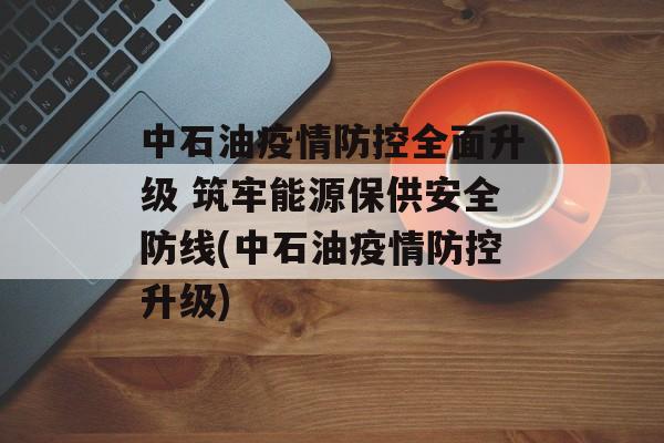 中石油疫情防控全面升级 筑牢能源保供安全防线(中石油疫情防控升级)