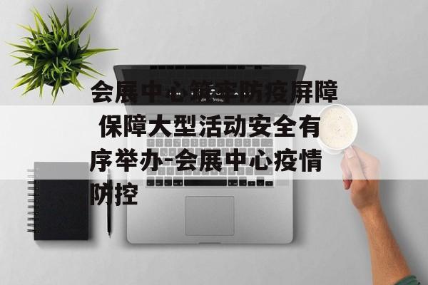 会展中心筑牢防疫屏障 保障大型活动安全有序举办-会展中心疫情防控