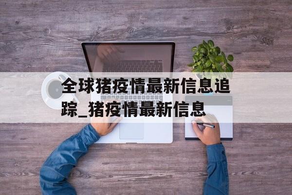 全球猪疫情最新信息追踪_猪疫情最新信息