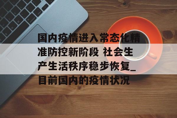 国内疫情进入常态化精准防控新阶段 社会生产生活秩序稳步恢复_目前国内的疫情状况
