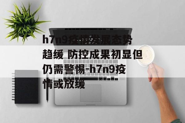 h7n9疫情发展态势趋缓 防控成果初显但仍需警惕-h7n9疫情或放缓