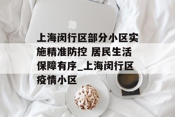 上海闵行区部分小区实施精准防控 居民生活保障有序_上海闵行区疫情小区
