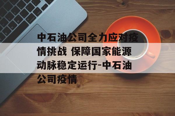 中石油公司全力应对疫情挑战 保障国家能源动脉稳定运行-中石油公司疫情