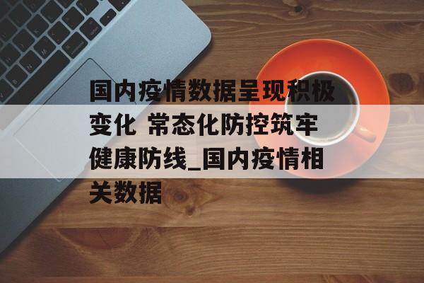 国内疫情数据呈现积极变化 常态化防控筑牢健康防线_国内疫情相关数据
