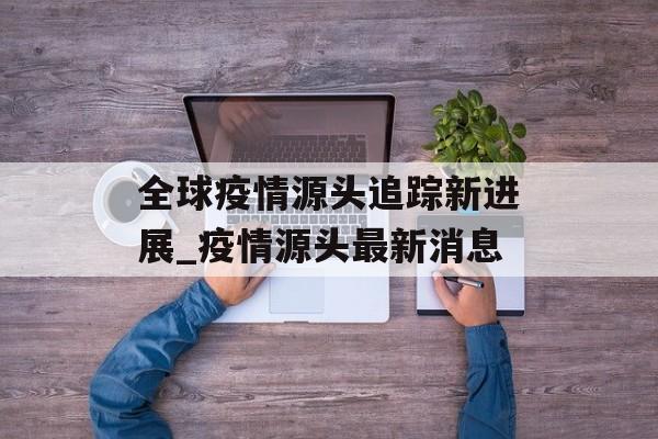 全球疫情源头追踪新进展_疫情源头最新消息