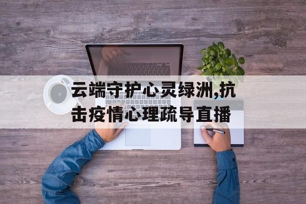 云端守护心灵绿洲,抗击疫情心理疏导直播