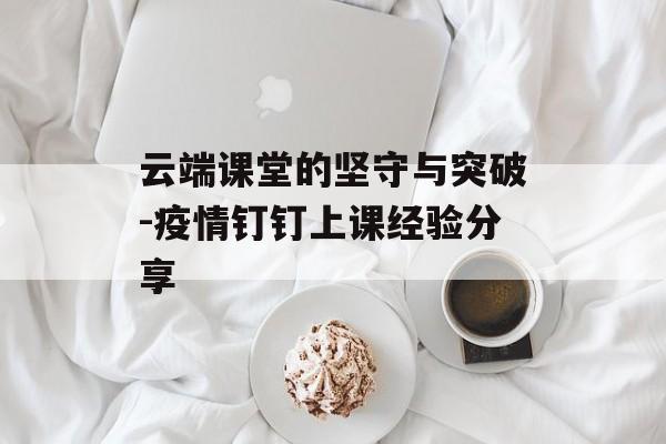 云端课堂的坚守与突破-疫情钉钉上课经验分享