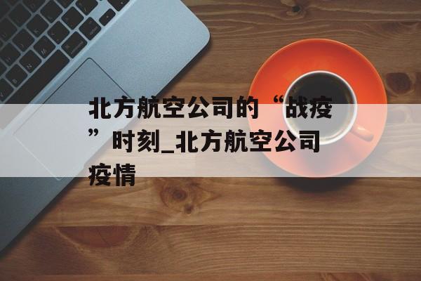 北方航空公司的“战疫”时刻_北方航空公司疫情