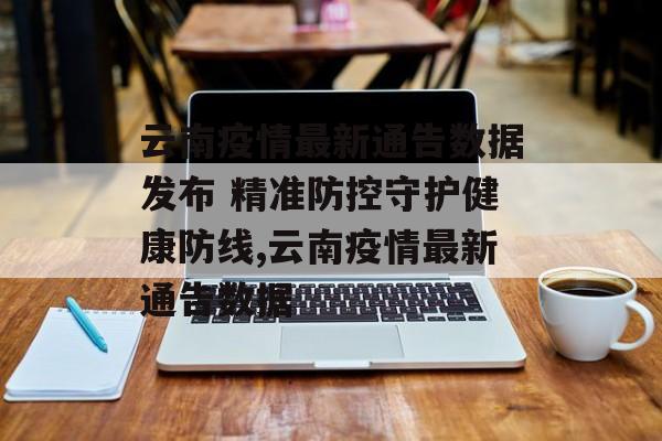 云南疫情最新通告数据发布 精准防控守护健康防线,云南疫情最新通告数据