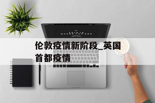 伦敦疫情新阶段_英国首都疫情