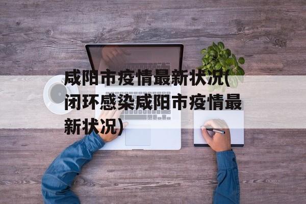 咸阳市疫情最新状况(闭环感染咸阳市疫情最新状况)
