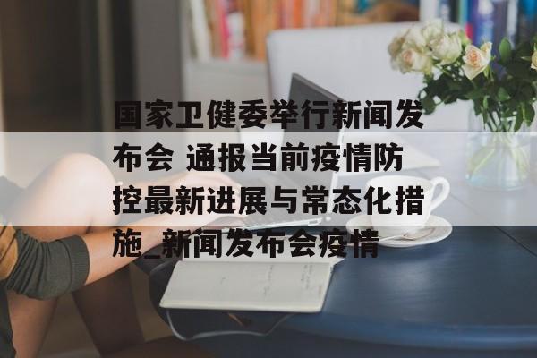 国家卫健委举行新闻发布会 通报当前疫情防控最新进展与常态化措施_新闻发布会疫情