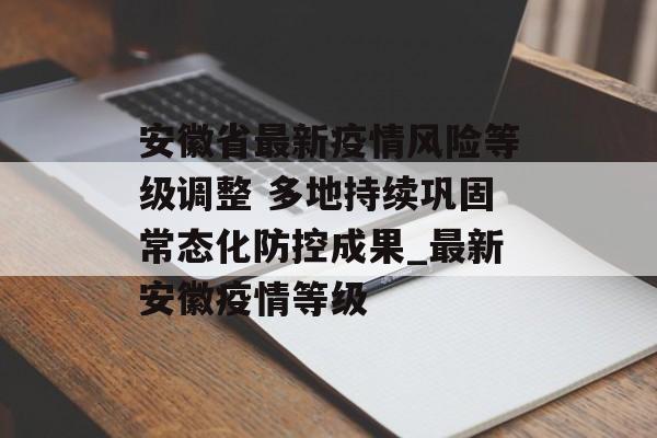 安徽省最新疫情风险等级调整 多地持续巩固常态化防控成果_最新安徽疫情等级