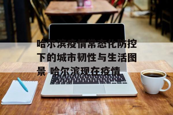 哈尔滨疫情常态化防控下的城市韧性与生活图景 哈尔滨现在疫情