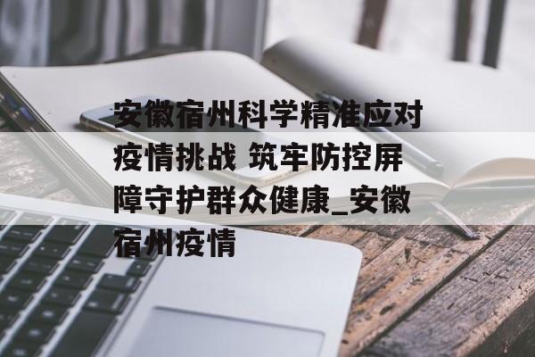 安徽宿州科学精准应对疫情挑战 筑牢防控屏障守护群众健康_安徽宿州疫情