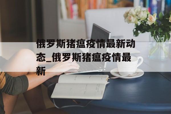 俄罗斯猪瘟疫情最新动态_俄罗斯猪瘟疫情最新