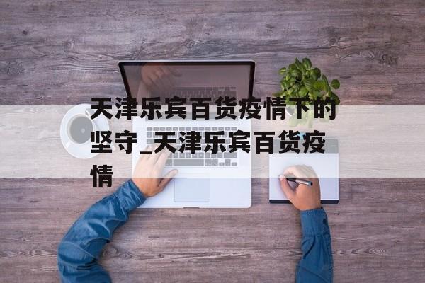 天津乐宾百货疫情下的坚守_天津乐宾百货疫情