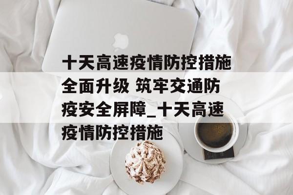 十天高速疫情防控措施全面升级 筑牢交通防疫安全屏障_十天高速疫情防控措施