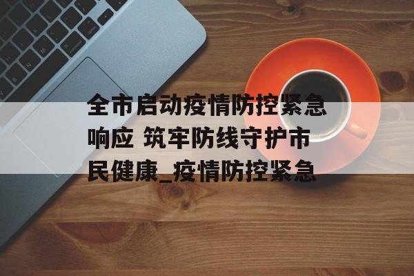 全市启动疫情防控紧急响应 筑牢防线守护市民健康_疫情防控紧急