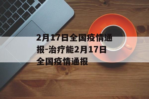 2月17日全国疫情通报-治疗能2月17日全国疫情通报
