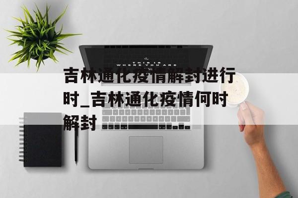 吉林通化疫情解封进行时_吉林通化疫情何时解封