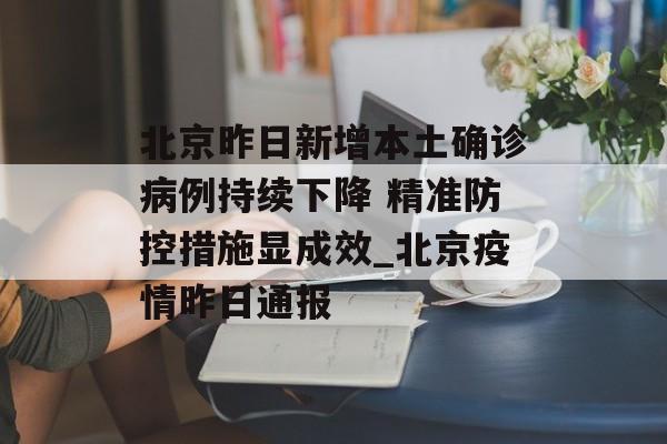 北京昨日新增本土确诊病例持续下降 精准防控措施显成效_北京疫情昨日通报