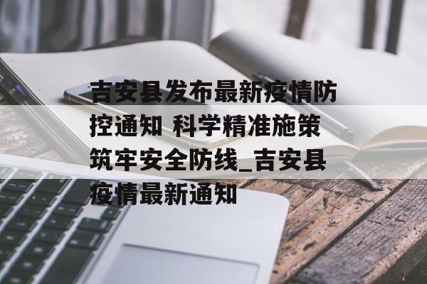 吉安县发布最新疫情防控通知 科学精准施策筑牢安全防线_吉安县疫情最新通知