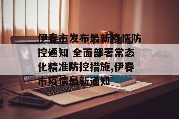 伊春市发布最新疫情防控通知 全面部署常态化精准防控措施,伊春市疫情最新通知