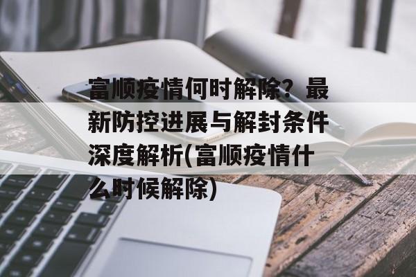 富顺疫情何时解除？最新防控进展与解封条件深度解析(富顺疫情什么时候解除)