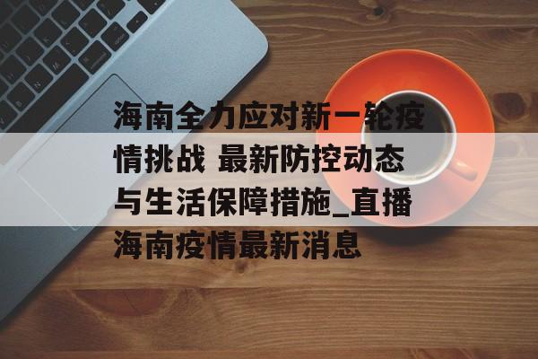 海南全力应对新一轮疫情挑战 最新防控动态与生活保障措施_直播海南疫情最新消息
