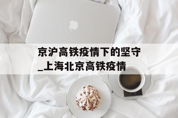 京沪高铁疫情下的坚守_上海北京高铁疫情