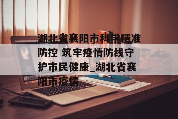 湖北省襄阳市科学精准防控 筑牢疫情防线守护市民健康_湖北省襄阳市疫情