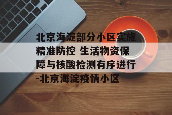 北京海淀部分小区实施精准防控 生活物资保障与核酸检测有序进行-北京海淀疫情小区