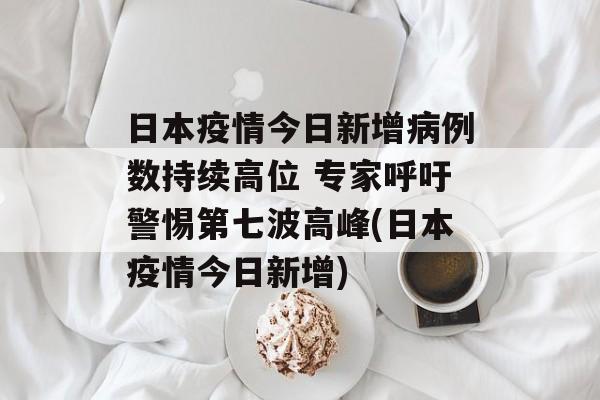 日本疫情今日新增病例数持续高位 专家呼吁警惕第七波高峰(日本疫情今日新增)