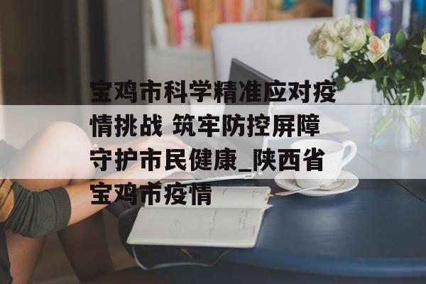 宝鸡市科学精准应对疫情挑战 筑牢防控屏障守护市民健康_陕西省宝鸡市疫情