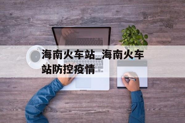 海南火车站_海南火车站防控疫情