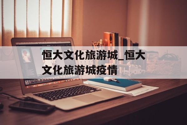 恒大文化旅游城_恒大文化旅游城疫情
