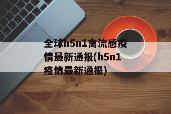全球h5n1禽流感疫情最新通报(h5n1疫情最新通报)