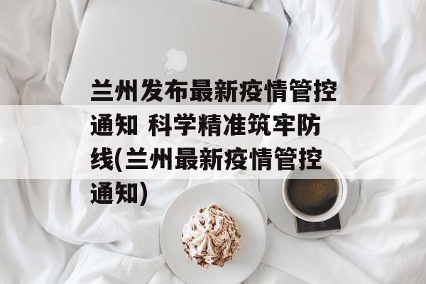 兰州发布最新疫情管控通知 科学精准筑牢防线(兰州最新疫情管控通知)