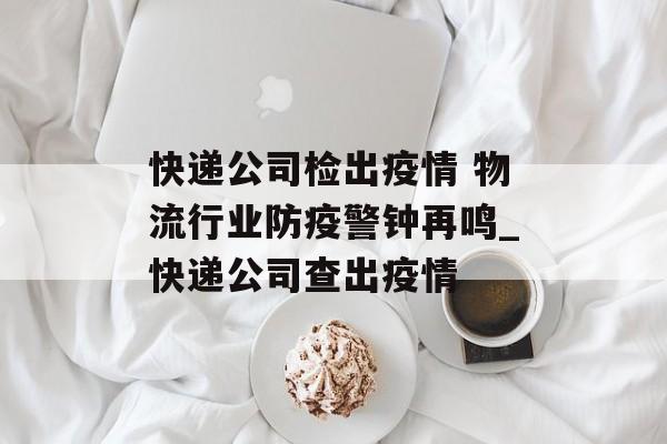 快递公司检出疫情 物流行业防疫警钟再鸣_快递公司查出疫情