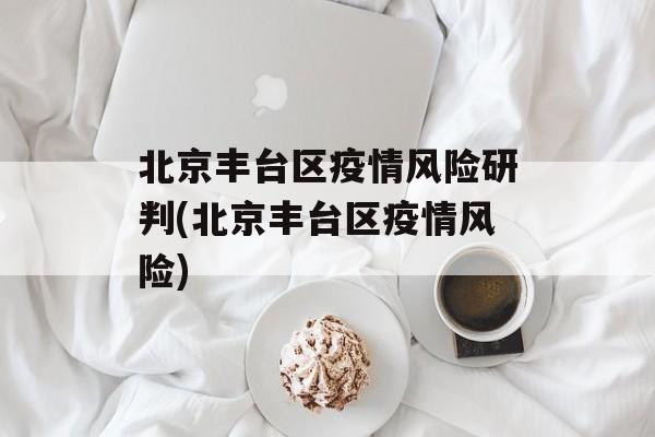北京丰台区疫情风险研判(北京丰台区疫情风险)