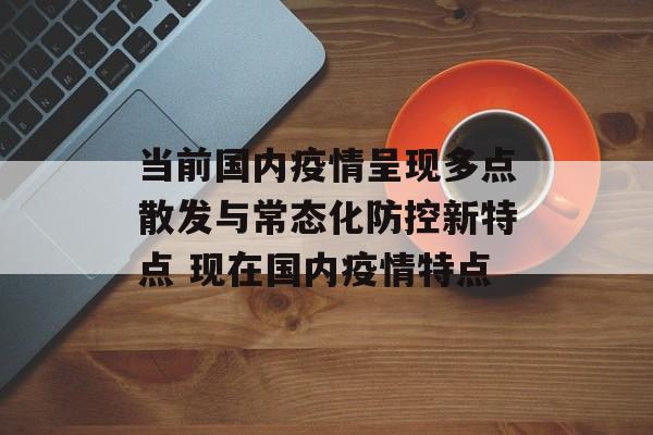 当前国内疫情呈现多点散发与常态化防控新特点 现在国内疫情特点