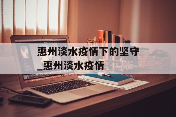 惠州淡水疫情下的坚守_惠州淡水疫情