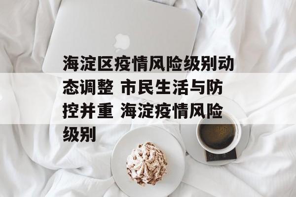 海淀区疫情风险级别动态调整 市民生活与防控并重 海淀疫情风险级别
