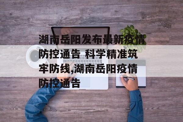 湖南岳阳发布最新疫情防控通告 科学精准筑牢防线,湖南岳阳疫情防控通告