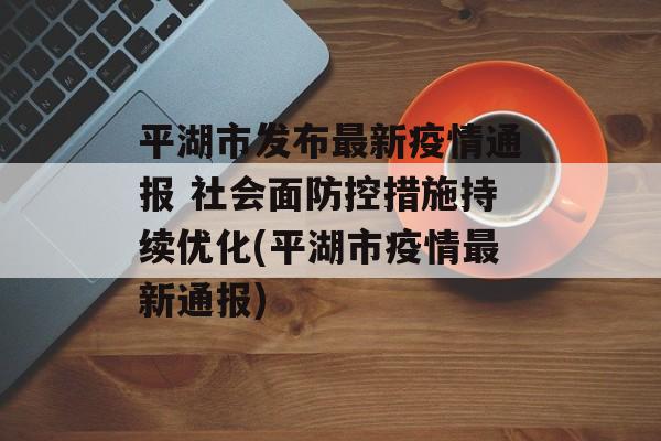 平湖市发布最新疫情通报 社会面防控措施持续优化(平湖市疫情最新通报)