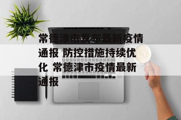 常德津市发布最新疫情通报 防控措施持续优化 常德津市疫情最新通报
